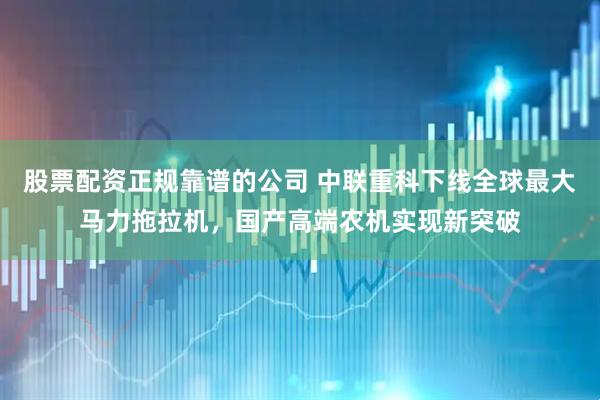 股票配资正规靠谱的公司 中联重科下线全球最大马力拖拉机，国产高端农机实现新突破