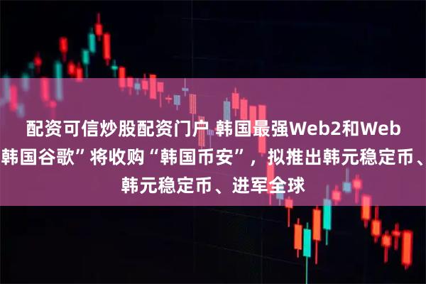 配资可信炒股配资门户 韩国最强Web2和Web3合并，“韩国谷歌”将收购“韩国币安”，拟推出韩元稳定币、进军全球