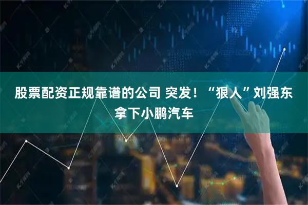 股票配资正规靠谱的公司 突发！“狠人”刘强东拿下小鹏汽车