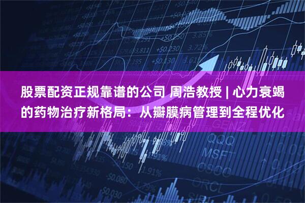 股票配资正规靠谱的公司 周浩教授 | 心力衰竭的药物治疗新格局：从瓣膜病管理到全程优化