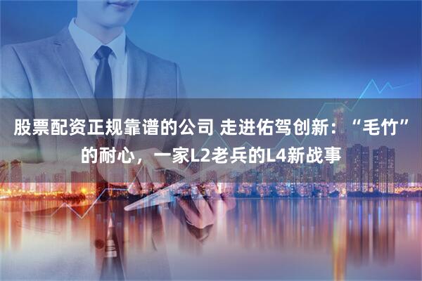 股票配资正规靠谱的公司 走进佑驾创新：“毛竹”的耐心，一家L2老兵的L4新战事