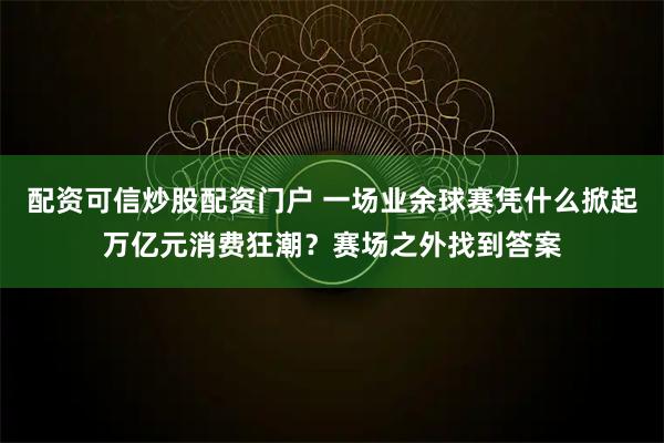 配资可信炒股配资门户 一场业余球赛凭什么掀起万亿元消费狂潮？赛场之外找到答案
