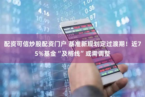 配资可信炒股配资门户 基准新规划定过渡期！近75%基金“及格线”或需调整