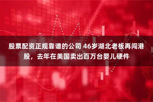 股票配资正规靠谱的公司 46岁湖北老板再闯港股，去年在美国卖出百万台婴儿硬件