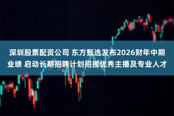 深圳股票配资公司 东方甄选发布2026财年中期业绩 启动长期招聘计划招揽优秀主播及专业人才