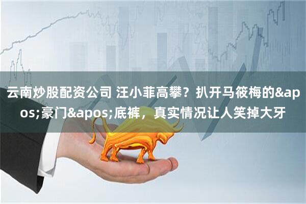 云南炒股配资公司 汪小菲高攀？扒开马筱梅的'豪门'底裤，真实情况让人笑掉大牙