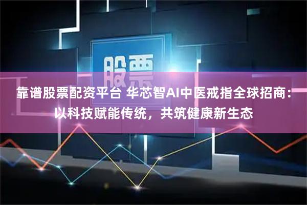 靠谱股票配资平台 华芯智AI中医戒指全球招商:以科技赋能传统,共筑健康新生态