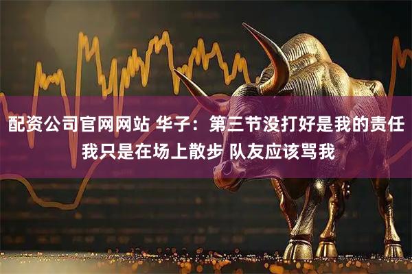 配资公司官网网站 华子：第三节没打好是我的责任 我只是在场上散步 队友应该骂我