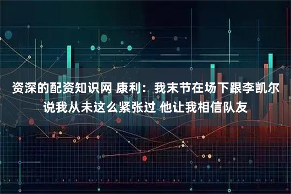 资深的配资知识网 康利：我末节在场下跟李凯尔说我从未这么紧张过 他让我相信队友