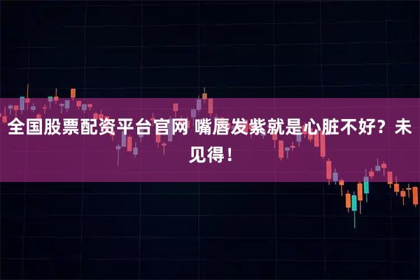 全国股票配资平台官网 嘴唇发紫就是心脏不好？未见得！