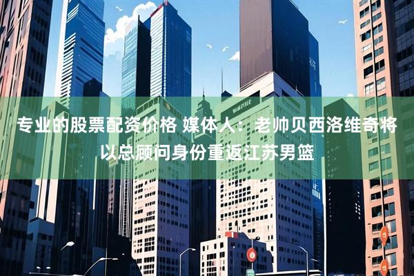 专业的股票配资价格 媒体人：老帅贝西洛维奇将以总顾问身份重返江苏男篮
