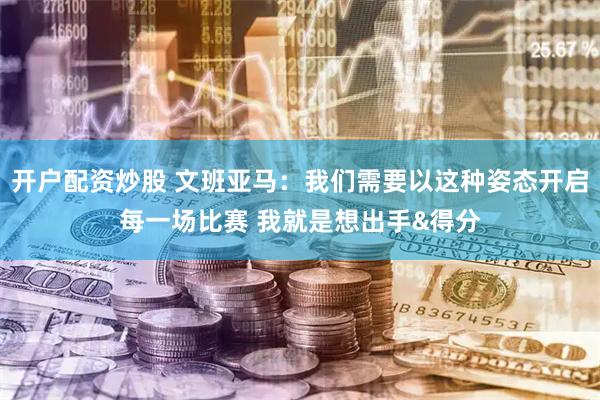 开户配资炒股 文班亚马：我们需要以这种姿态开启每一场比赛 我就是想出手&得分