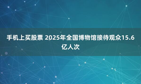手机上买股票 2025年全国博物馆接待观众15.6亿人次