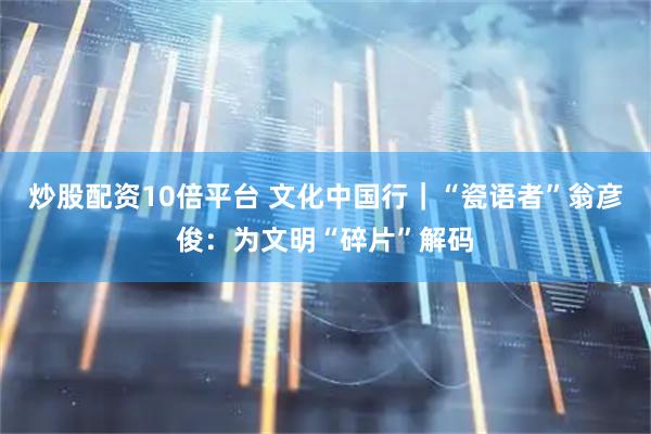炒股配资10倍平台 文化中国行｜“瓷语者”翁彦俊：为文明“碎片”解码