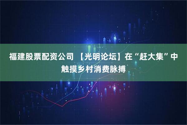 福建股票配资公司 【光明论坛】在“赶大集”中触摸乡村消费脉搏