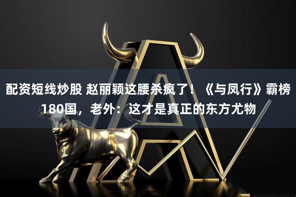 配资短线炒股 赵丽颖这腰杀疯了!《与凤行》霸榜180国,老外:这才是真正的东方尤物